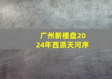 广州新楼盘2024年西派天河序