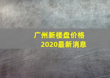 广州新楼盘价格2020最新消息