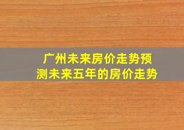 广州未来房价走势预测未来五年的房价走势