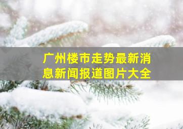 广州楼市走势最新消息新闻报道图片大全