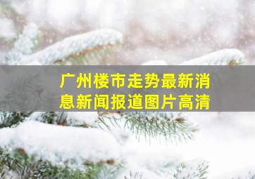 广州楼市走势最新消息新闻报道图片高清