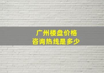 广州楼盘价格咨询热线是多少