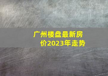 广州楼盘最新房价2023年走势