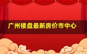 广州楼盘最新房价市中心