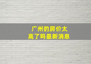 广州的房价太高了吗最新消息