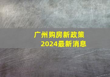 广州购房新政策2024最新消息