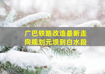 广巴铁路改造最新走向规划元坝到白水段