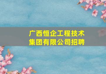 广西恒企工程技术集团有限公司招聘