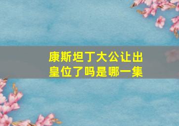 康斯坦丁大公让出皇位了吗是哪一集