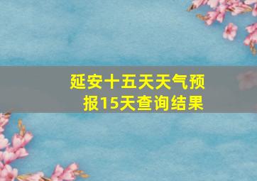 延安十五天天气预报15天查询结果