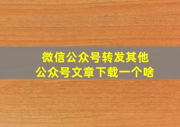 微信公众号转发其他公众号文章下载一个啥