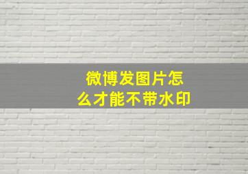 微博发图片怎么才能不带水印