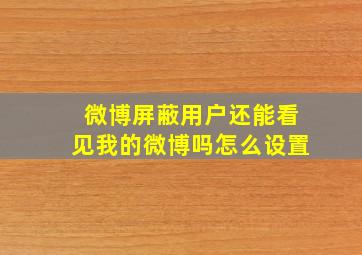 微博屏蔽用户还能看见我的微博吗怎么设置