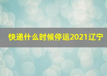 快递什么时候停运2021辽宁