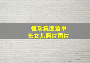 恒瑞集团董事长女儿照片图片