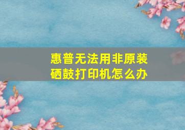 惠普无法用非原装硒鼓打印机怎么办