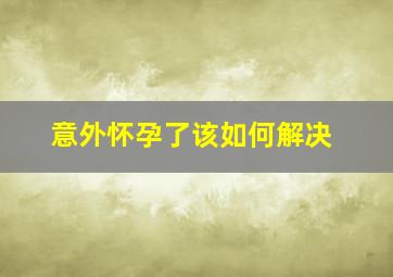 意外怀孕了该如何解决