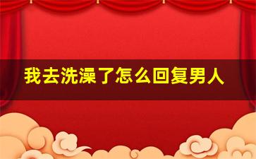 我去洗澡了怎么回复男人