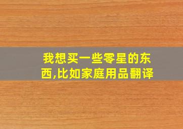 我想买一些零星的东西,比如家庭用品翻译