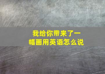 我给你带来了一幅画用英语怎么说