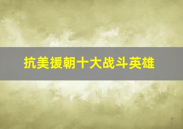 抗美援朝十大战斗英雄