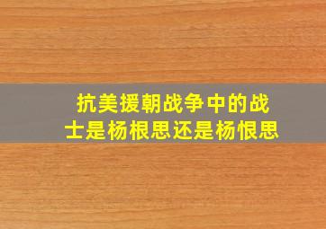 抗美援朝战争中的战士是杨根思还是杨恨思