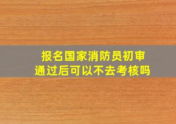 报名国家消防员初审通过后可以不去考核吗