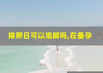 排卵日可以泡脚吗,在备孕