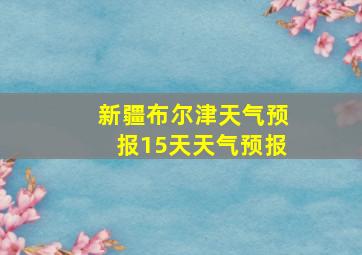 新疆布尔津天气预报15天天气预报