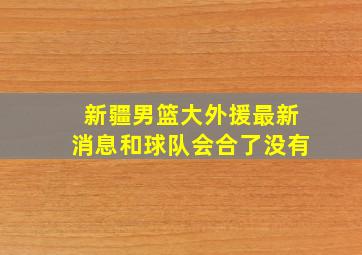 新疆男篮大外援最新消息和球队会合了没有