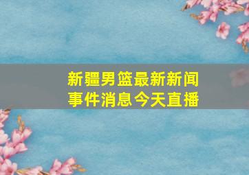 新疆男篮最新新闻事件消息今天直播