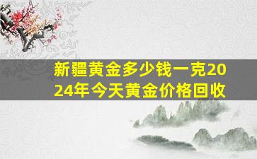 新疆黄金多少钱一克2024年今天黄金价格回收