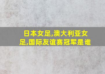 日本女足,澳大利亚女足,国际友谊赛冠军是谁