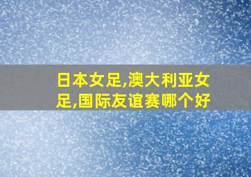 日本女足,澳大利亚女足,国际友谊赛哪个好