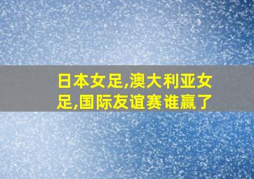 日本女足,澳大利亚女足,国际友谊赛谁赢了