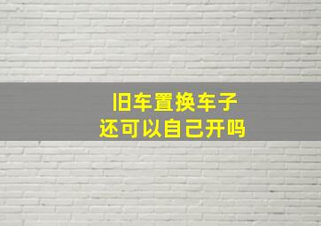 旧车置换车子还可以自己开吗