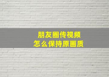 朋友圈传视频怎么保持原画质