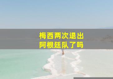 梅西两次退出阿根廷队了吗