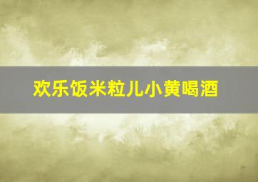 欢乐饭米粒儿小黄喝酒