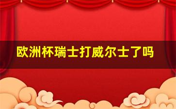 欧洲杯瑞士打威尔士了吗