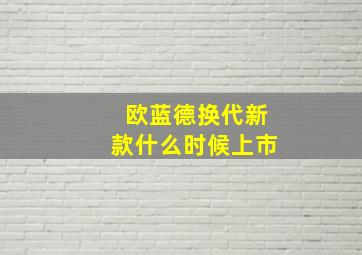 欧蓝德换代新款什么时候上市