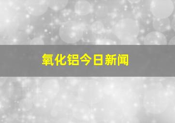 氧化铝今日新闻