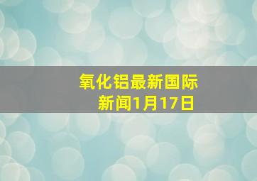 氧化铝最新国际新闻1月17日