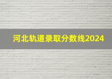 河北轨道录取分数线2024