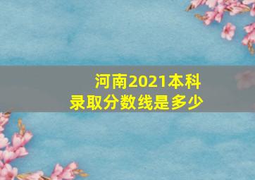 河南2021本科录取分数线是多少