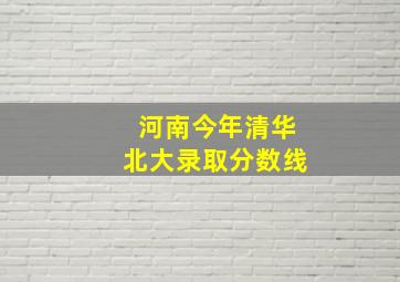 河南今年清华北大录取分数线