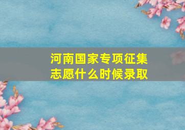 河南国家专项征集志愿什么时候录取