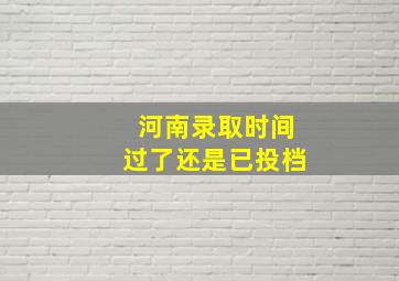 河南录取时间过了还是已投档