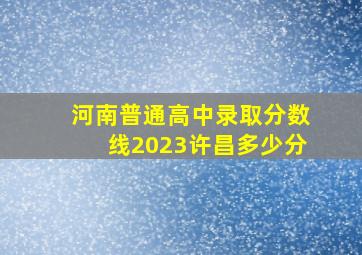 河南普通高中录取分数线2023许昌多少分