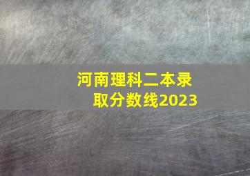 河南理科二本录取分数线2023